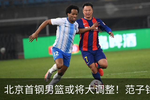 北京首钢男篮或将大调整！范子铭拒绝离队，赵睿发表意见，三外援逐渐清晰