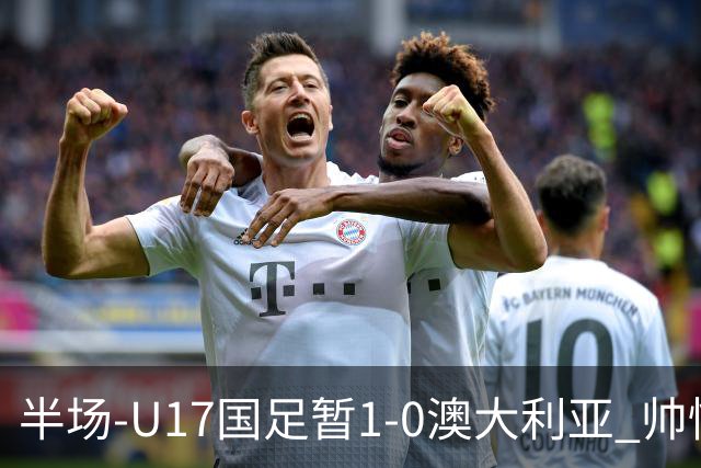 半场-U17国足暂1-0澳大利亚 帅惟浩1V2超车破门徐正鹏挑传助攻