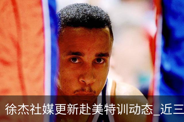 徐杰社媒更新赴美特训动态 近三次入选男篮集训均无缘正规大名单