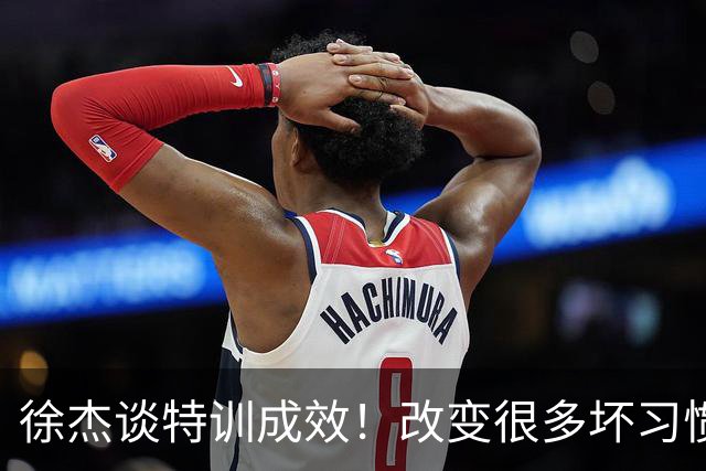 徐杰谈特训成效！改变很多坏习惯 有新突破和提升 会让杜锋感到吃惊