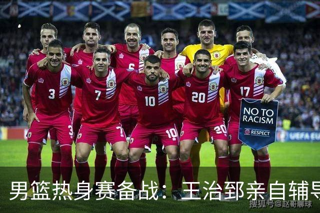男篮热身赛备战：王治郅亲自辅导，杨瀚森缺席，澳大利亚对手实力薄弱！