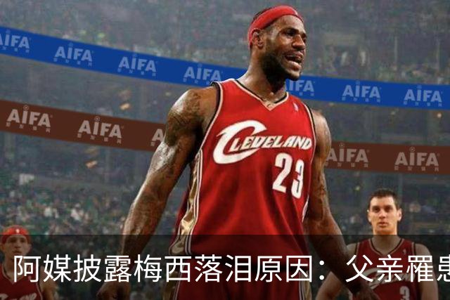 阿媒披露梅西落泪原因：父亲罹患结肠癌 近期病情恶化