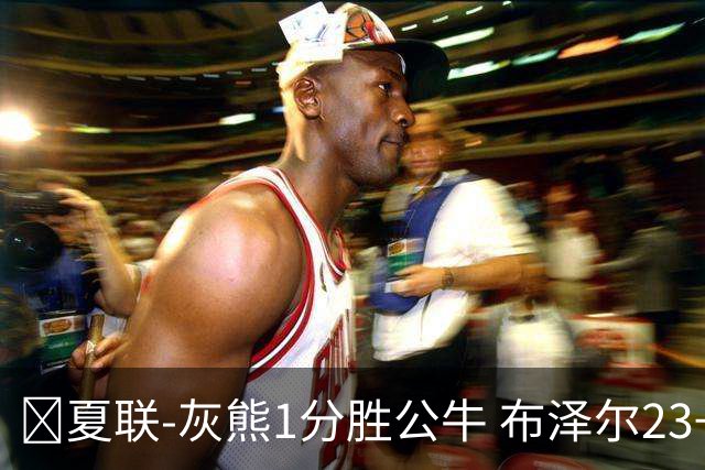 🏀夏联-灰熊1分胜公牛 布泽尔23+6+罚球锁胜局 4号秀威尔逊35+5