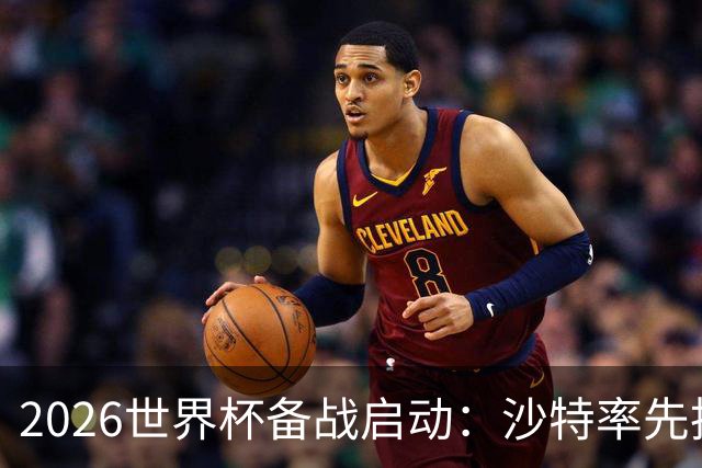 2026世界杯备战启动：沙特率先抵美，亚洲九队前景展望