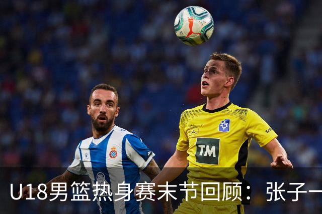 U18男篮热身赛末节回顾：张子一19分，中国U18逆转未果